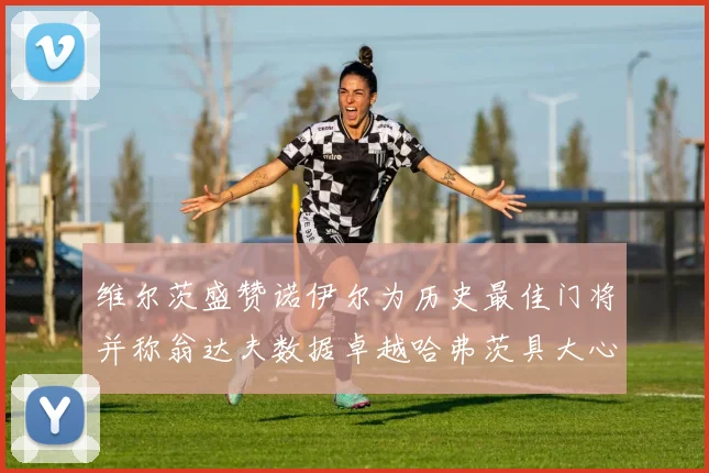 维尔茨盛赞诺伊尔为历史最佳门将并称翁达夫数据卓越哈弗茨具大心脏