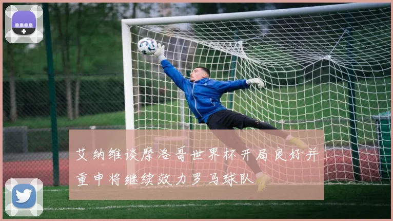 艾纳维谈摩洛哥世界杯开局良好并重申将继续效力罗马球队