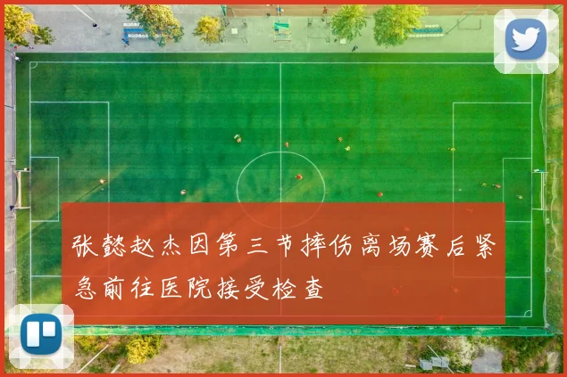 张懿赵杰因第三节摔伤离场赛后紧急前往医院接受检查