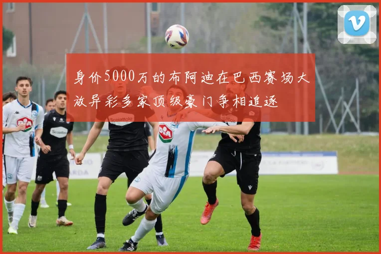 身价5000万的布阿迪在巴西赛场大放异彩多家顶级豪门争相追逐