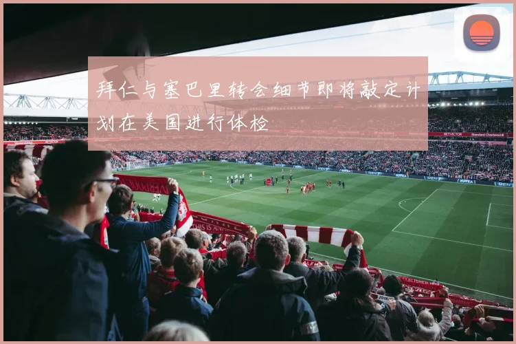拜仁与塞巴里转会细节即将敲定计划在美国进行体检
