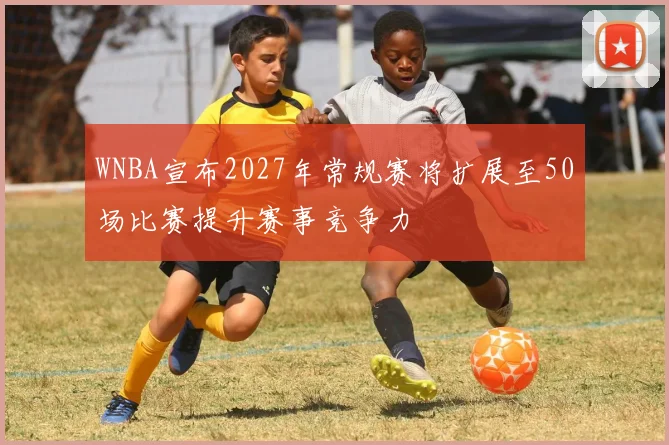 WNBA宣布2027年常规赛将扩展至50场比赛提升赛事竞争力