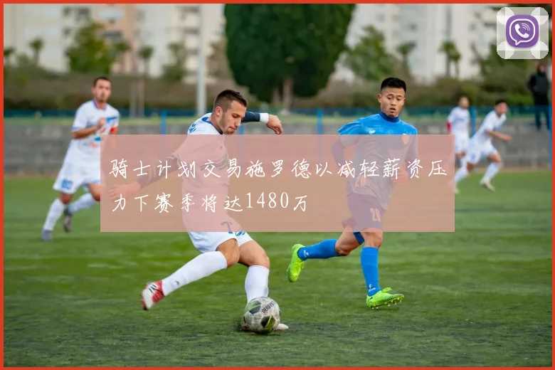 骑士计划交易施罗德以减轻薪资压力下赛季将达1480万