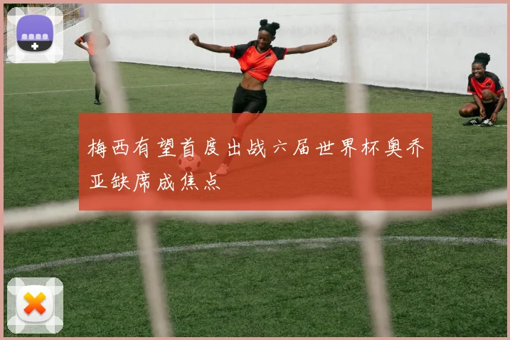 梅西有望首度出战六届世界杯奥乔亚缺席成焦点