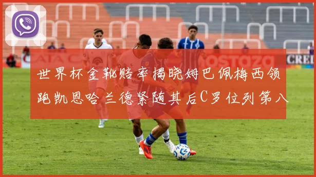 世界杯金靴赔率揭晓姆巴佩梅西领跑凯恩哈兰德紧随其后C罗位列第八