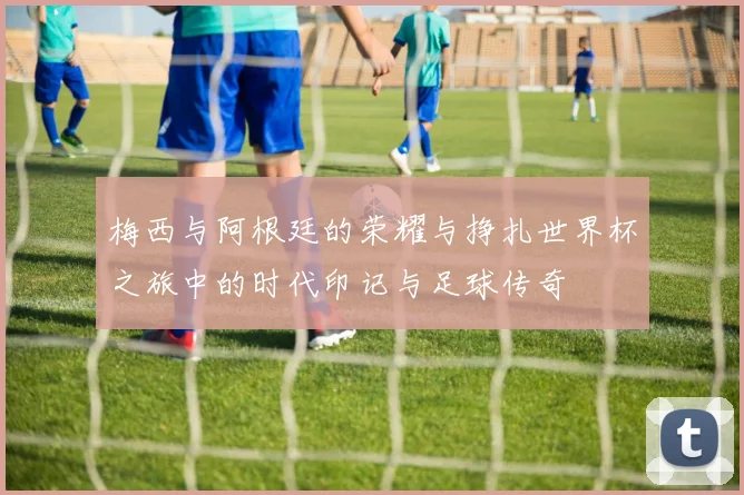 梅西与阿根廷的荣耀与挣扎世界杯之旅中的时代印记与足球传奇