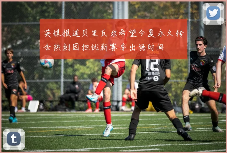英媒报道贝里瓦尔希望今夏永久转会热刺因担忧新赛季出场时间