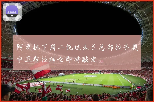 阿莫林下周二抵达米兰总部拉齐奥中卫希拉转会即将敲定