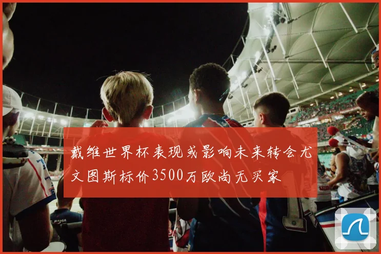 戴维世界杯表现或影响未来转会尤文图斯标价3500万欧尚无买家