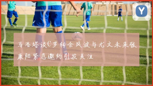 马洛塔谈C罗转会风波与尤文未来张康阳紧急邀约引发关注