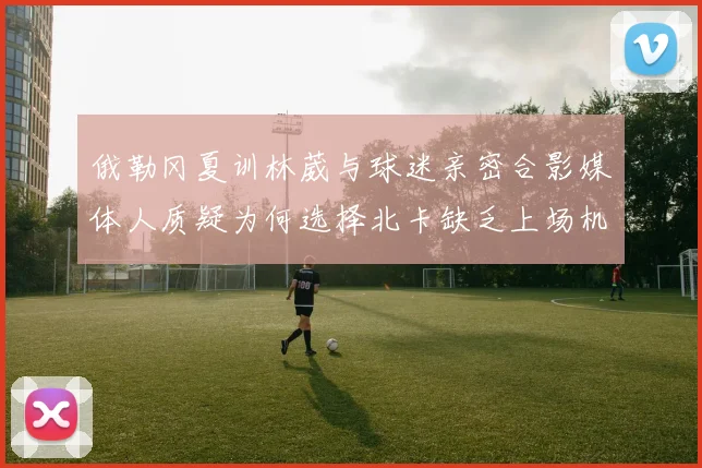 俄勒冈夏训林葳与球迷亲密合影媒体人质疑为何选择北卡缺乏上场机会