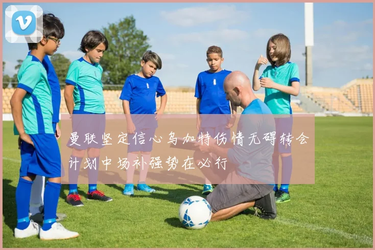 曼联坚定信心乌加特伤情无碍转会计划中场补强势在必行